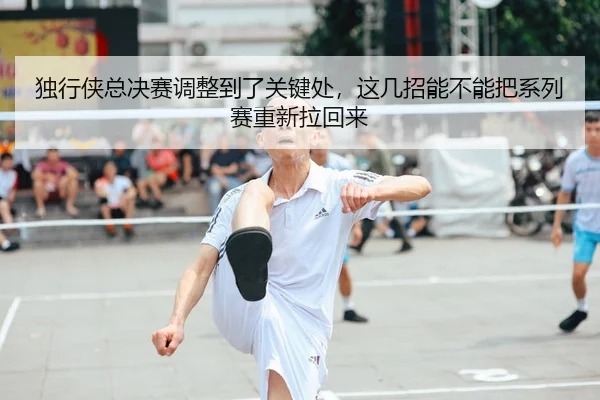 独行侠总决赛调整到了关键处，这几招能不能把系列赛重新拉回来